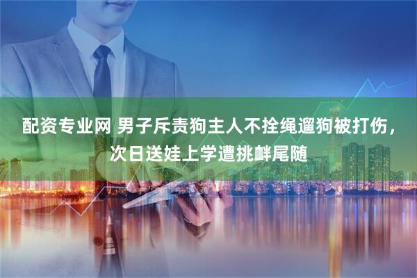 配资专业网 男子斥责狗主人不拴绳遛狗被打伤，次日送娃上学遭挑衅尾随