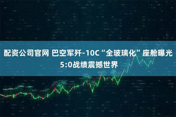 配资公司官网 巴空军歼-10C“全玻璃化”座舱曝光 5:0战绩震撼世界