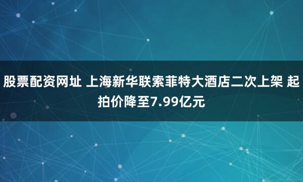 股票配资网址 上海新华联索菲特大酒店二次上架 起拍价降至7.99亿元