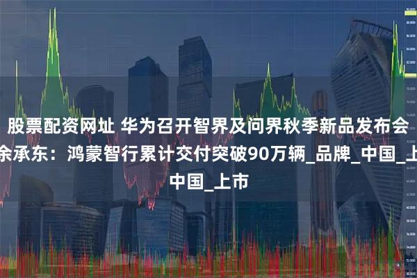 股票配资网址 华为召开智界及问界秋季新品发布会，余承东：鸿蒙智行累计交付突破90万辆_品牌_中国_上市