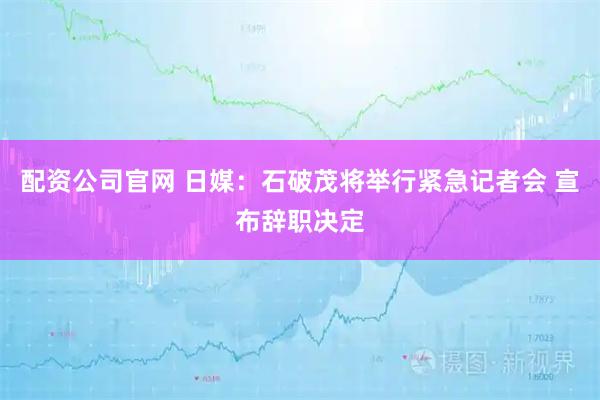 配资公司官网 日媒：石破茂将举行紧急记者会 宣布辞职决定