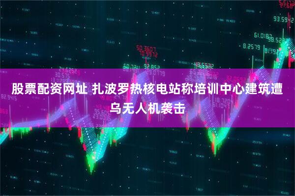 股票配资网址 扎波罗热核电站称培训中心建筑遭乌无人机袭击