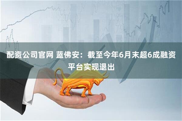 配资公司官网 蓝佛安：截至今年6月末超6成融资平台实现退出