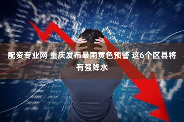 配资专业网 重庆发布暴雨黄色预警 这6个区县将有强降水