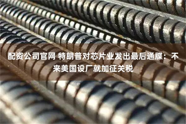 配资公司官网 特朗普对芯片业发出最后通牒：不来美国设厂就加征关税