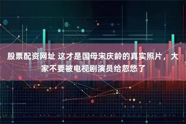 股票配资网址 这才是国母宋庆龄的真实照片，大家不要被电视剧演员给忽悠了