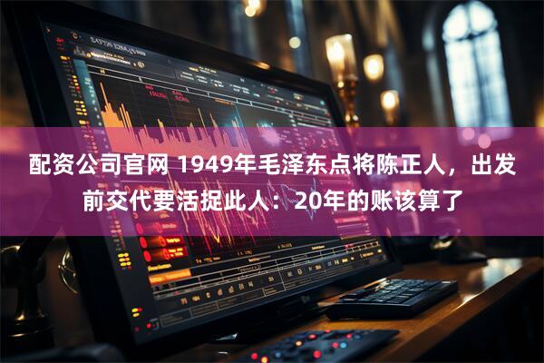 配资公司官网 1949年毛泽东点将陈正人，出发前交代要活捉此人：20年的账该算了