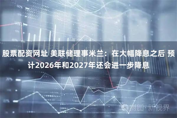 股票配资网址 美联储理事米兰：在大幅降息之后 预计2026年和2027年还会进一步降息