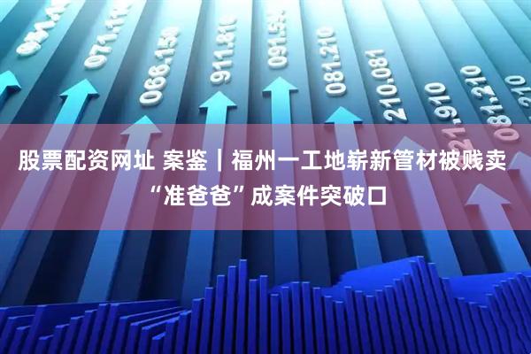 股票配资网址 案鉴｜福州一工地崭新管材被贱卖 “准爸爸”成案件突破口