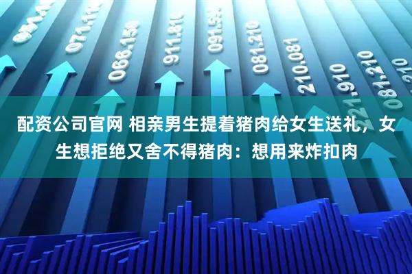 配资公司官网 相亲男生提着猪肉给女生送礼，女生想拒绝又舍不得猪肉：想用来炸扣肉