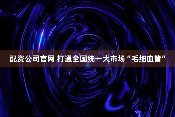 配资公司官网 打通全国统一大市场“毛细血管”